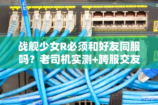 战舰少女R必须和好友同服吗？老司机实测+跨服交友全攻略！