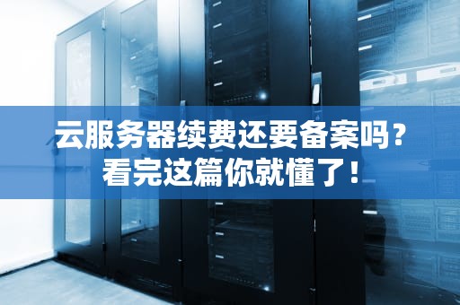 云服务器续费还要备案吗？看完这篇你就懂了！