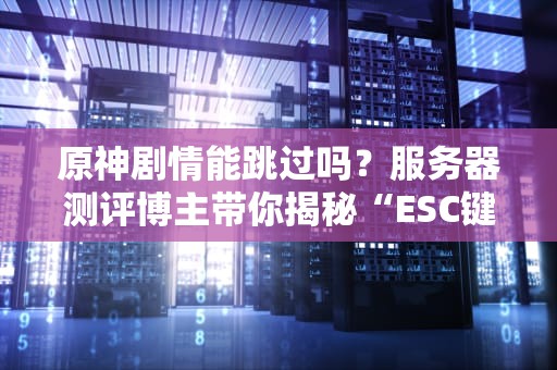 原神剧情能跳过吗？服务器测评博主带你揭秘“ESC键的忧伤”