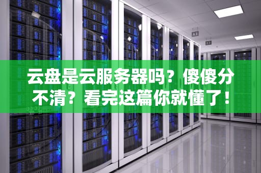 云盘是云服务器吗？傻傻分不清？看完这篇你就懂了！