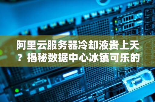 阿里云服务器冷却液贵上天？揭秘数据中心冰镇可乐的真实成本！