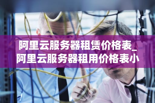 阿里云服务器租赁价格表_阿里云服务器租用价格表小程序_阿里云服务器租赁价格表详解