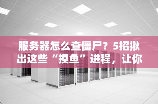 服务器怎么查僵尸？5招揪出这些“摸鱼”进程，让你的服务器满血复活！