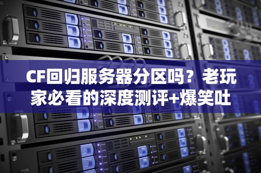 CF回归服务器分区吗？老玩家必看的深度测评+爆笑吐槽！