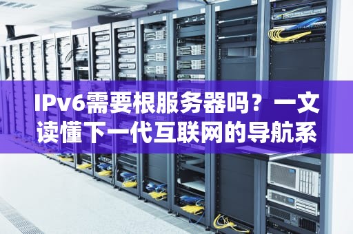IPv6需要根服务器吗？一文读懂下一代互联网的导航系统！