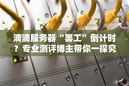 滴滴服务器“罢工”倒计时？专业测评博主带你一探究竟！