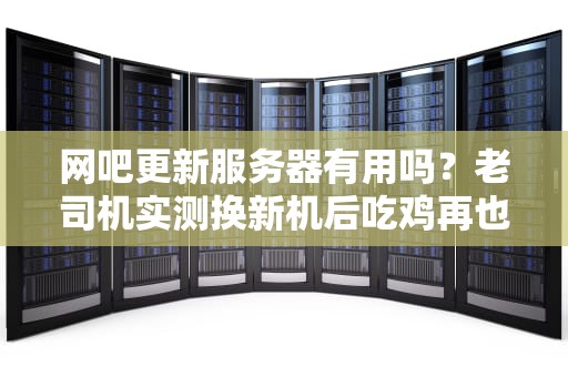 网吧更新服务器有用吗？老司机实测换新机后吃鸡再也不卡了！
