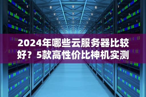 2024年哪些云服务器比较好？5款高性价比神机实测，小白也能闭眼入！
