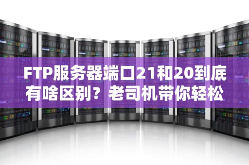 FTP服务器端口21和20到底有啥区别？老司机带你轻松搞懂！