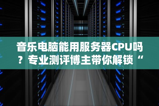 音乐电脑能用服务器CPU吗？专业测评博主带你解锁“性能怪兽”的正确打开方式！