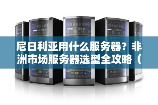 尼日利亚用什么服务器？非洲市场服务器选型全攻略（附避坑指南）