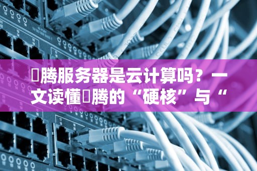 昇腾服务器是云计算吗？一文读懂昇腾的“硬核”与“云关系”