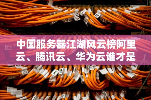 中国服务器江湖风云榜阿里云、腾讯云、华为云谁才是“扛把子”？