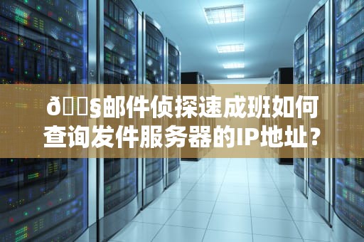 📧邮件侦探速成班如何查询发件服务器的IP地址？5种妙招让垃圾邮件无所遁形！