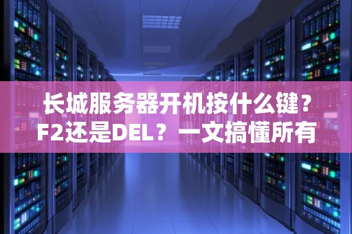 长城服务器开机按什么键？F2还是DEL？一文搞懂所有品牌服务器启动秘技！
