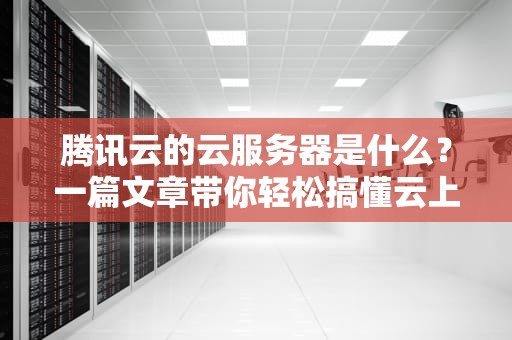 腾讯云的云服务器是什么？一篇文章带你轻松搞懂云上小霸王！