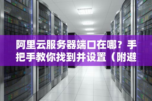 阿里云服务器端口在哪？手把手教你找到并设置（附避坑指南）