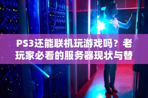 PS3还能联机玩游戏吗？老玩家必看的服务器现状与替代方案