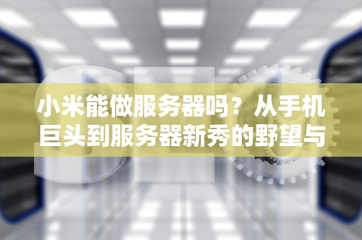 小米能做服务器吗？从手机巨头到服务器新秀的野望与挑战