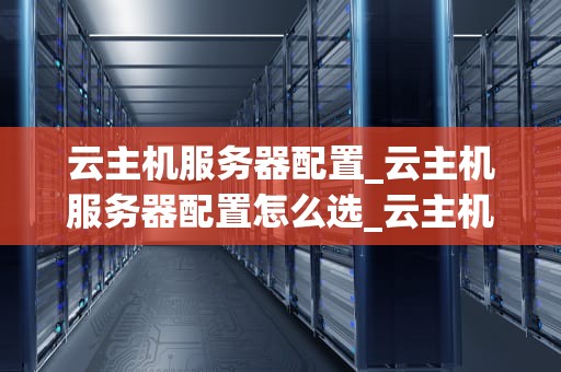 云主机服务器配置_云主机服务器配置怎么选_云主机服务器配置的全面解析