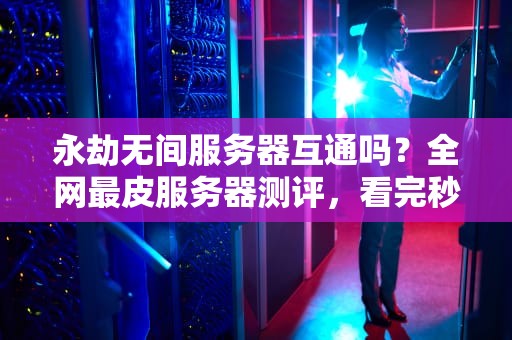 永劫无间服务器互通吗？全网最皮服务器测评，看完秒变老司机！