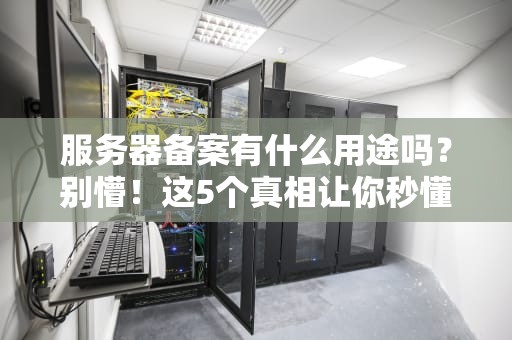服务器备案有什么用途吗？别懵！这5个真相让你秒懂「网站合规」的门道