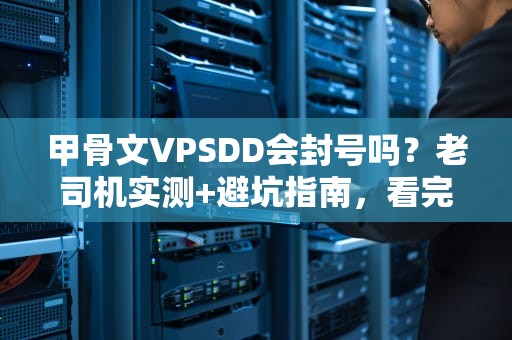 甲骨文VPSDD会封号吗？老司机实测+避坑指南，看完秒懂！
