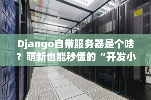 Django自带服务器是个啥？萌新也能秒懂的“开发小棉袄”测评！