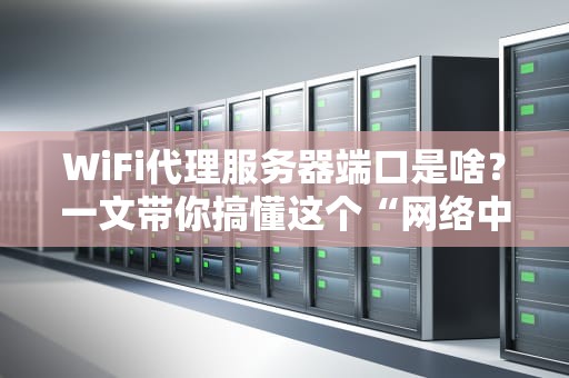 WiFi代理服务器端口是啥？一文带你搞懂这个“网络中转站”！