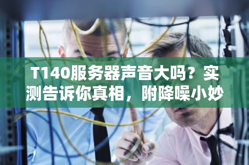 T140服务器声音大吗？实测告诉你真相，附降噪小妙招！