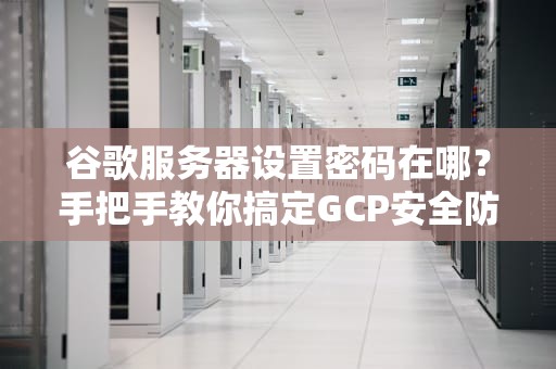 谷歌服务器设置密码在哪？手把手教你搞定GCP安全防线！