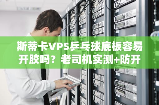 斯蒂卡VPS乒乓球底板容易开胶吗？老司机实测+防开胶秘籍大公开！