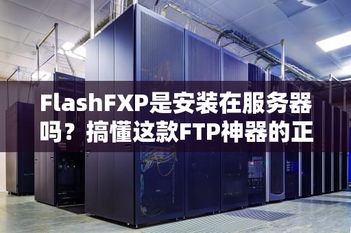 FlashFXP是安装在服务器吗？搞懂这款FTP神器的正确打开方式！