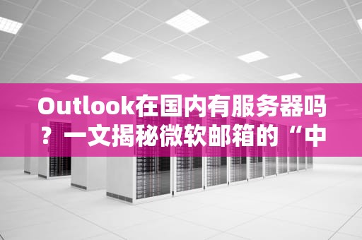 Outlook在国内有服务器吗？一文揭秘微软邮箱的“中国速度”