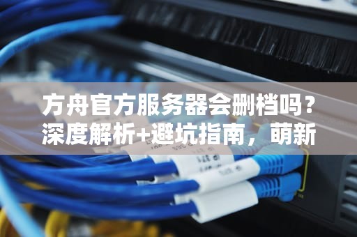 方舟官方服务器会删档吗？深度解析+避坑指南，萌新必看！