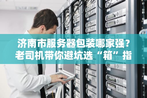 济南市服务器包装哪家强？老司机带你避坑选“箱”指南！