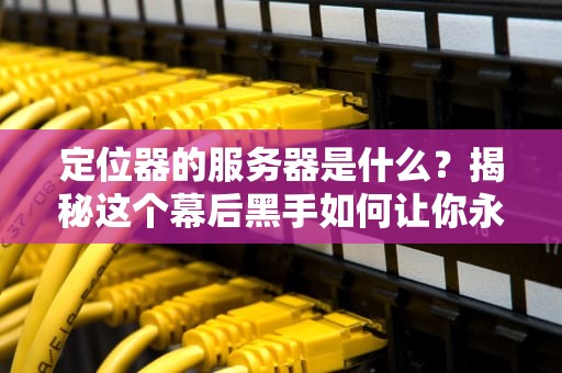 定位器的服务器是什么？揭秘这个幕后黑手如何让你永不迷路！