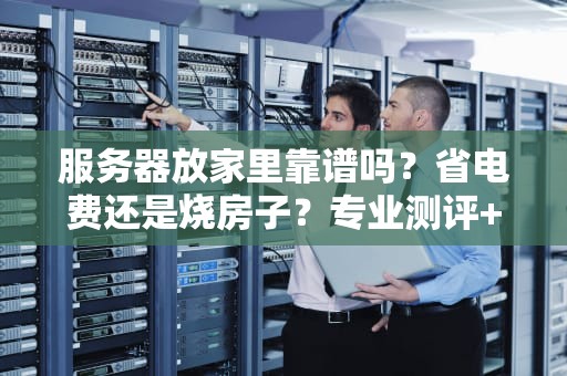 服务器放家里靠谱吗？省电费还是烧房子？专业测评+避坑指南