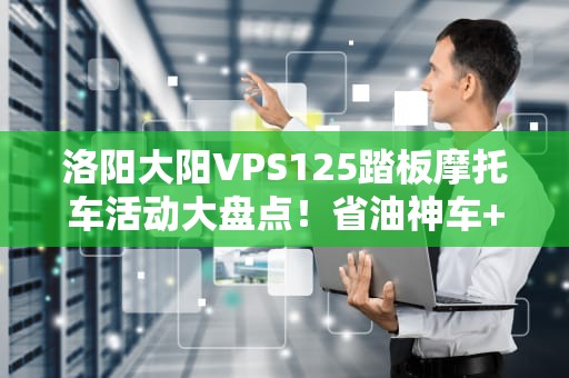 洛阳大阳VPS125踏板摩托车活动大盘点！省油神车+福利狂欢，错过等一年！