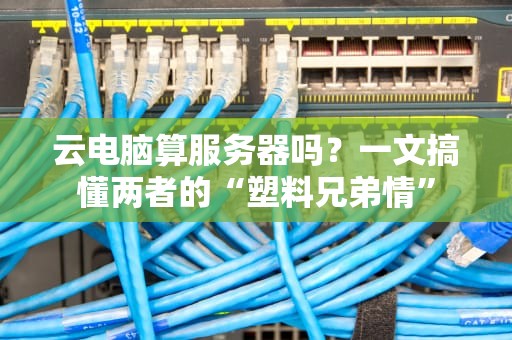 云电脑算服务器吗？一文搞懂两者的“塑料兄弟情”