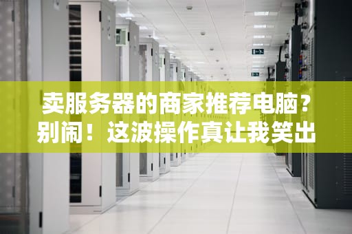 卖服务器的商家推荐电脑？别闹！这波操作真让我笑出腹肌