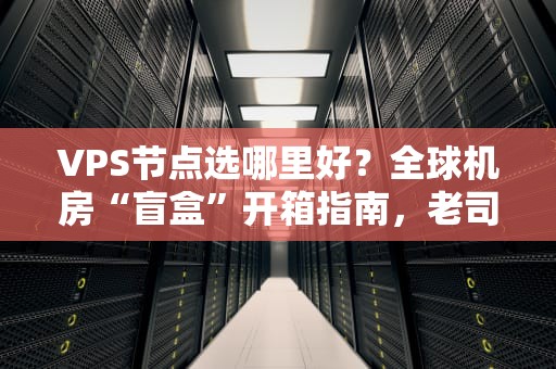 VPS节点选哪里好？全球机房“盲盒”开箱指南，老司机教你避坑！