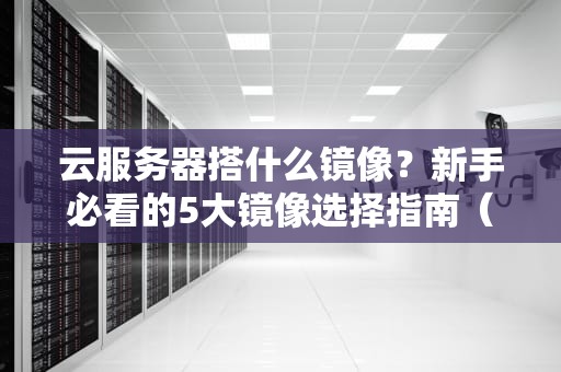 云服务器搭什么镜像？新手必看的5大镜像选择指南（附实战测评）