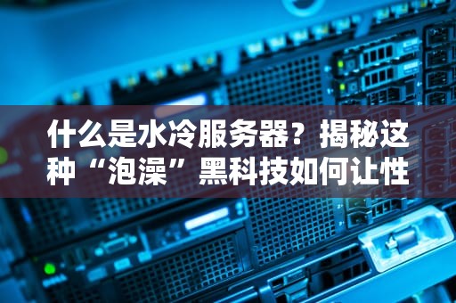 什么是水冷服务器？揭秘这种“泡澡”黑科技如何让性能飙升！