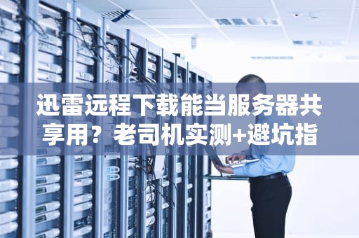 迅雷远程下载能当服务器共享用？老司机实测+避坑指南！