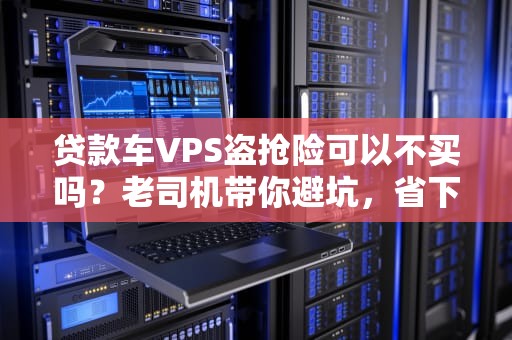 贷款车VPS盗抢险可以不买吗？老司机带你避坑，省下冤枉钱！