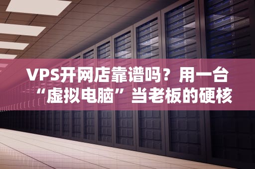 VPS开网店靠谱吗？用一台“虚拟电脑”当老板的硬核指南！