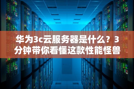 华为3c云服务器是什么？3分钟带你看懂这款性能怪兽的硬核实力！