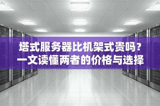 塔式服务器比机架式贵吗？一文读懂两者的价格与选择