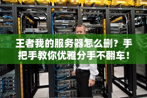 王者我的服务器怎么删？手把手教你优雅分手不翻车！